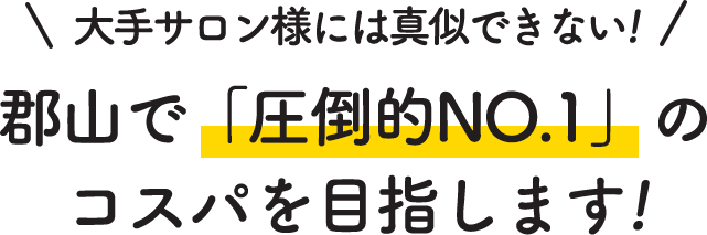 大手サロン様には真似できない！郡山で「圧倒的NO.1」のコスパを目指します